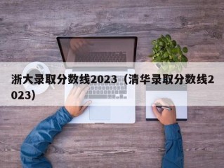 浙大录取分数线2023（清华录取分数线2023）