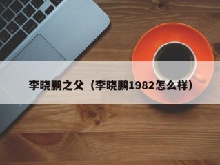 李晓鹏之父（李晓鹏1982怎么样）