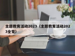 主题教育活动2023（主题教育活动2023全党）