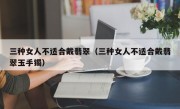 三种女人不适合戴翡翠（三种女人不适合戴翡翠玉手镯）