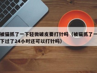 被猫抓了一下轻微破皮要打针吗（被猫抓了一下过了24小时还可以打针吗）