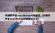 中国好声音2023年什么时候播出（中国好声音2023年什么时候播出几点）