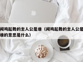 闻鸡起舞的主人公是谁（闻鸡起舞的主人公是谁的意思是什么）