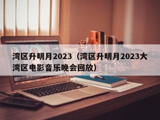 湾区升明月2023（湾区升明月2023大湾区电影音乐晚会回放）