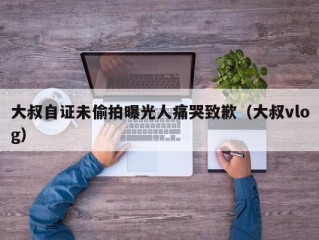 大叔自证未偷拍曝光人痛哭致歉（大叔vlog）