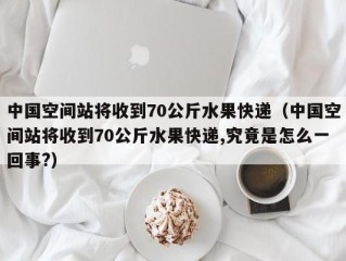 中国空间站将收到70公斤水果快递（中国空间站将收到70公斤水果快递,究竟是怎么一回事?）