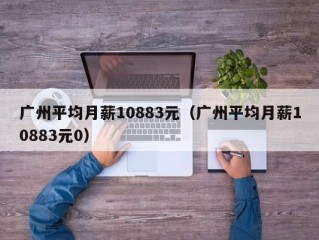 广州平均月薪10883元（广州平均月薪10883元0）