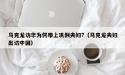 马克龙访华为何带上巩俐夫妇?（马克龙夫妇出访中国）