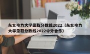 东北电力大学录取分数线2022（东北电力大学录取分数线2022中外合作）