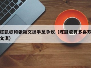 陈凯歌和张颂文握手惹争议（陈凯歌有多喜欢文淇）