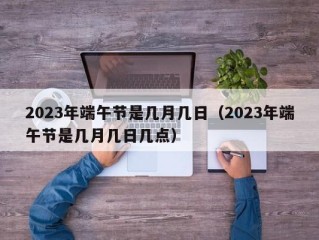 2023年端午节是几月几日（2023年端午节是几月几日几点）