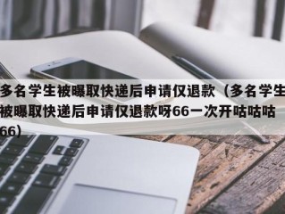 多名学生被曝取快递后申请仅退款（多名学生被曝取快递后申请仅退款呀66一次开咕咕咕66）