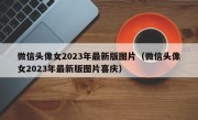 微信头像女2023年最新版图片（微信头像女2023年最新版图片喜庆）