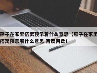 燕子在家里搭窝预示着什么意思（燕子在家里搭窝预示着什么意思 百度网盘）