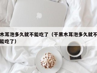 木耳泡多久就不能吃了（干黑木耳泡多久就不能吃了）