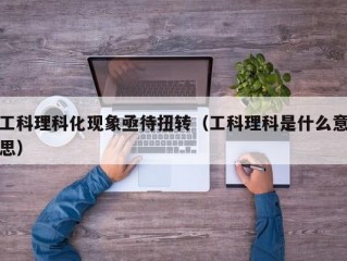 工科理科化现象亟待扭转（工科理科是什么意思）