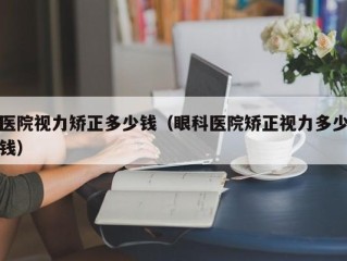 医院视力矫正多少钱（眼科医院矫正视力多少钱）