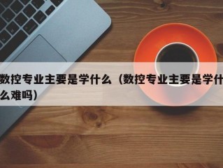 数控专业主要是学什么（数控专业主要是学什么难吗）