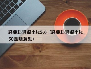 轻集料混凝土lc5.0（轻集料混凝土lc50是啥意思）