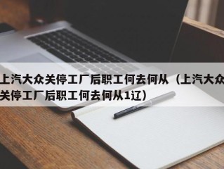 上汽大众关停工厂后职工何去何从（上汽大众关停工厂后职工何去何从1辽）