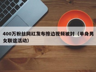 400万粉丝网红发布擦边视频被封（单身男女联谊活动）