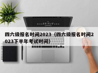 四六级报名时间2023（四六级报名时间2023下半年考试时间）