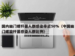 国内幽门螺杆菌人群感染率近50%（中国幽门螺旋杆菌感染人群比例）