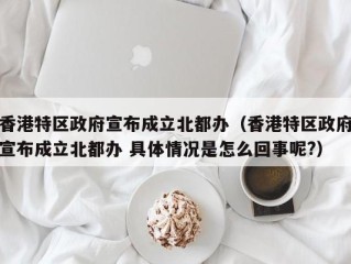 香港特区政府宣布成立北都办（香港特区政府宣布成立北都办 具体情况是怎么回事呢?）