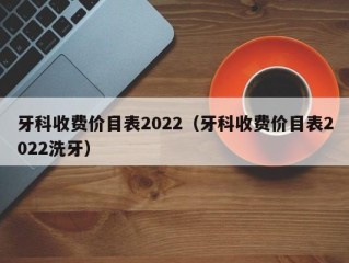 牙科收费价目表2022（牙科收费价目表2022洗牙）