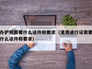 办护照需要什么证件和要求（港澳通行证需要什么证件和要求）