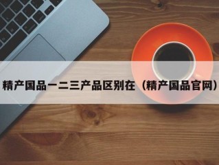 精产国品一二三产品区别在（精产国品官网）