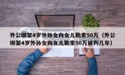 外公绑架4岁外孙女向女儿勒索50万（外公绑架4岁外孙女向女儿勒索50万被判几年）