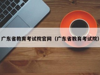 广东省教育考试院官网（广东省教育考试院）