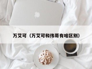 万艾可（万艾可和伟哥有啥区别）