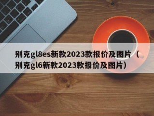 别克gl8es新款2023款报价及图片（别克gl6新款2023款报价及图片）