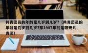 共青团员的年龄是几岁到几岁?（共青团员的年龄是几岁到几岁?那1987年的是哪天共青团）