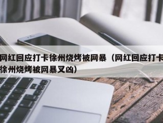 网红回应打卡徐州烧烤被网暴（网红回应打卡徐州烧烤被网暴叉凶）