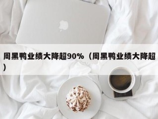 周黑鸭业绩大降超90%（周黑鸭业绩大降超）