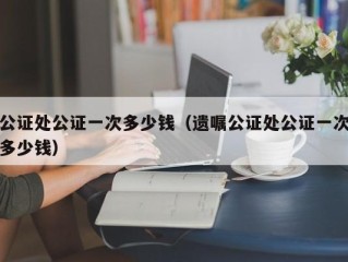 公证处公证一次多少钱（遗嘱公证处公证一次多少钱）