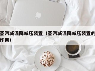 蒸汽减温降减压装置（蒸汽减温降减压装置的作用）