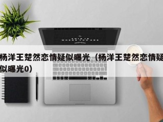 杨洋王楚然恋情疑似曝光（杨洋王楚然恋情疑似曝光0）