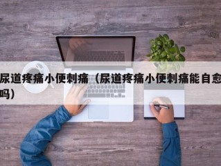 尿道疼痛小便刺痛（尿道疼痛小便刺痛能自愈吗）