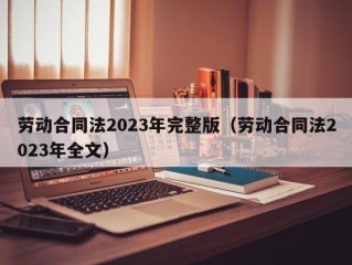 劳动合同法2023年完整版（劳动合同法2023年全文）