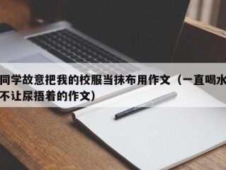 同学故意把我的校服当抹布用作文（一直喝水不让尿捂着的作文）