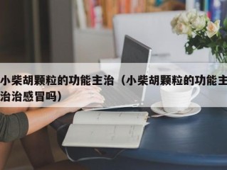 小柴胡颗粒的功能主治（小柴胡颗粒的功能主治治感冒吗）