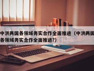 中洪两国各领域务实合作全面推进（中洪两国各领域务实合作全面推进?）