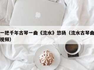 一把千年古琴一曲《流水》悠扬（流水古琴曲视频）