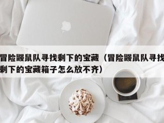 冒险鼹鼠队寻找剩下的宝藏（冒险鼹鼠队寻找剩下的宝藏箱子怎么放不齐）