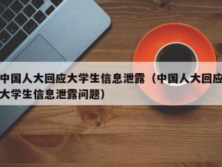 中国人大回应大学生信息泄露（中国人大回应大学生信息泄露问题）