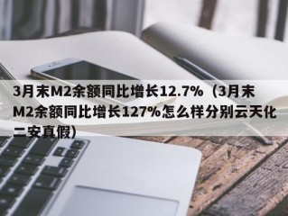 3月末M2余额同比增长12.7%（3月末M2余额同比增长127%怎么样分别云天化二安真假）